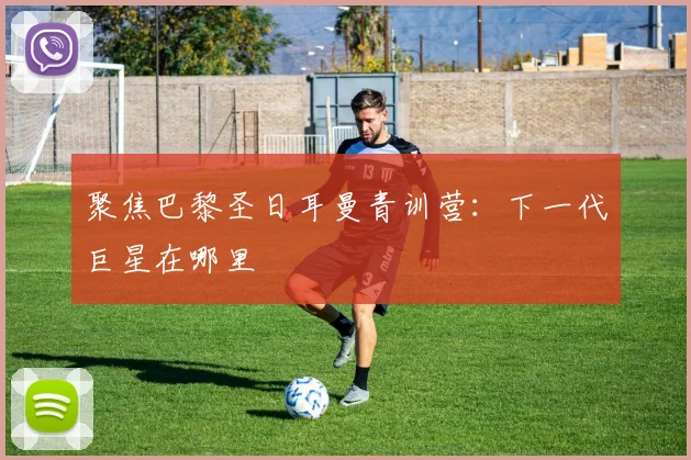 聚焦巴黎圣日耳曼青训营：下一代巨星在哪里