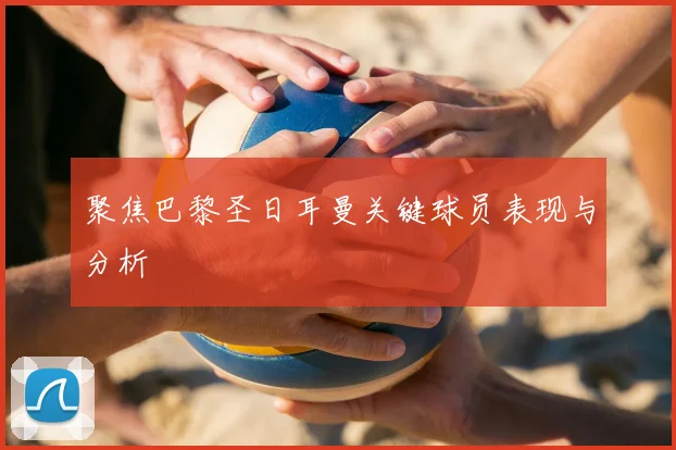 聚焦巴黎圣日耳曼关键球员表现与分析