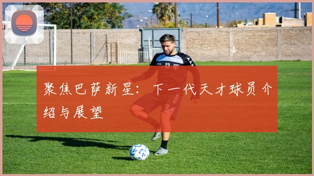 聚焦巴萨新星：下一代天才球员介绍与展望
