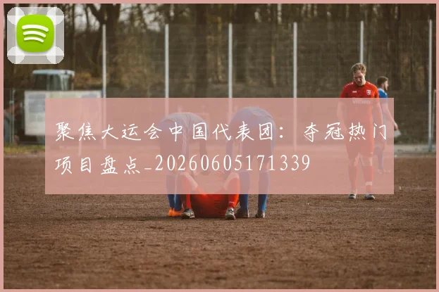 聚焦大运会中国代表团：夺冠热门项目盘点_20260605171339